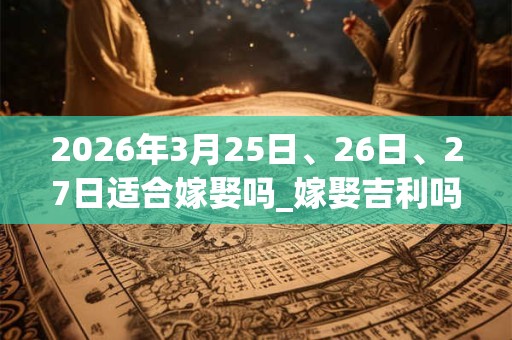 2026年3月25日、26日、27日适合嫁娶吗_嫁娶吉利吗 2026年3月25日、26日、27日适合嫁娶吗_嫁娶吉利吗