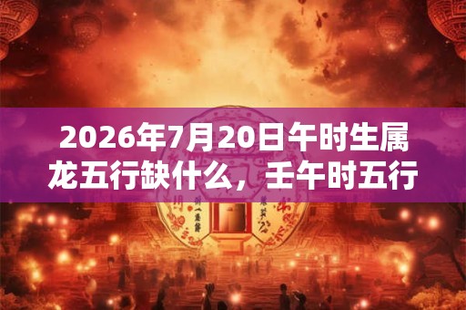 2026年7月20日午时生属龙五行缺什么,壬午时五行缺什么 2026年7月20日午时生属龙五行缺什么,壬午时五行缺什么