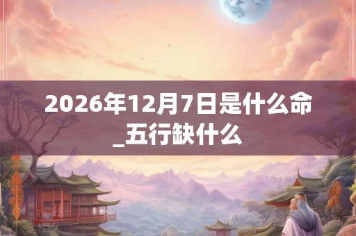 2026年12月7日是什么命_五行缺什么 2026年12月7日是什么命_五行缺什么