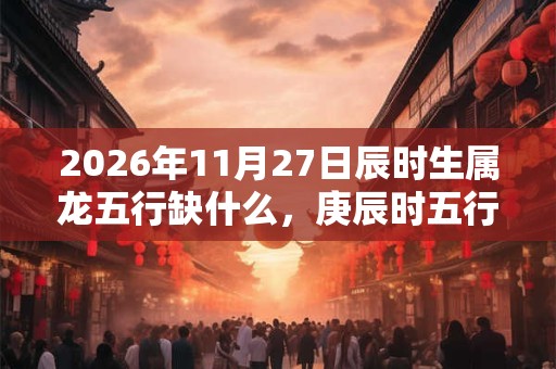 2026年11月27日辰时生属龙五行缺什么，庚辰时五行缺什么