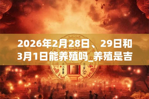 2026年2月28日、29日和3月1日能养殖吗_养殖是吉日吗 2026年2月28日、29日和3月1日能养殖吗_养殖是吉日吗