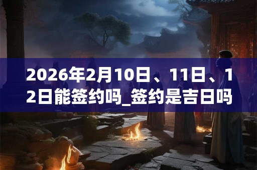 2026年2月10日、11日、12日能签约吗_签约是吉日吗 2026年2月10日、11日、12日能签约吗_签约是吉日吗