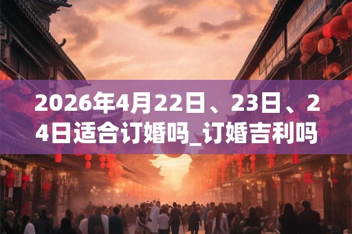 2026年4月22日、23日、24日适合订婚吗_订婚吉利吗 2026年4月22日、23日、24日适合订婚吗_订婚吉利吗