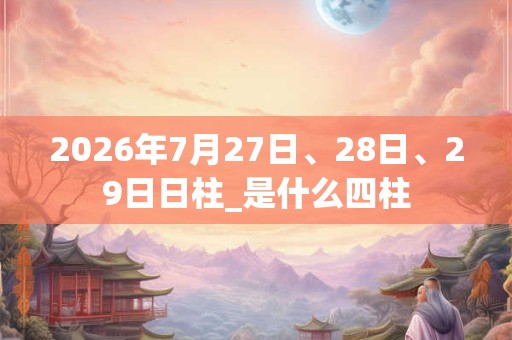 2026年7月27日、28日、29日日柱_是什么四柱