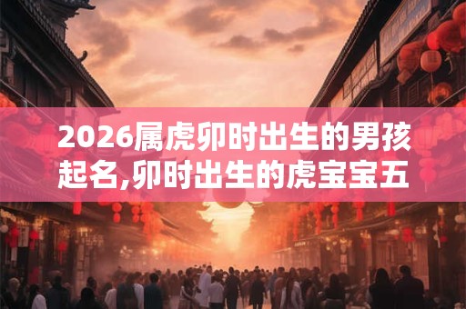 2026属虎卯时出生的男孩起名,卯时出生的虎宝宝五行如何 2026属虎卯时出生的男孩起名,卯时出生的虎宝宝五行如何