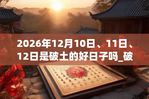 2026年12月10日、11日、12日是破土的好日子吗_破土可以吗