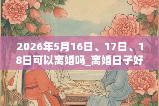 2026年5月16日、17日、18日可以离婚吗_离婚日子好吗 2026年5月16日、17日、18日可以离婚吗_离婚日子好吗