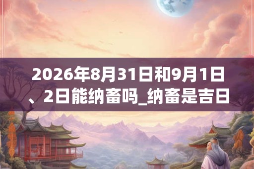 2026年8月31日和9月1日、2日能纳畜吗_纳畜是吉日吗 2026年8月31日和9月1日、2日能纳畜吗_纳畜是吉日吗