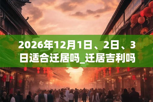 2026年12月1日、2日、3日适合迁居吗_迁居吉利吗