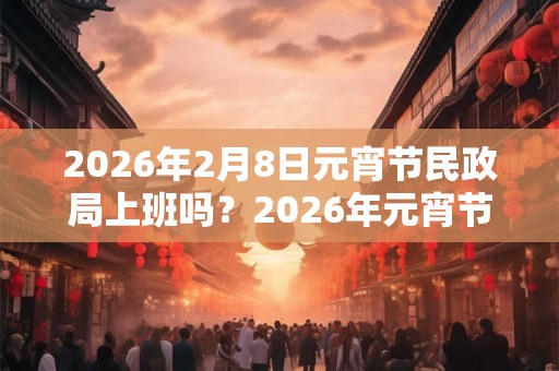 2026年2月8日元宵节民政局上班吗?2026年元宵节领证好不好? 2026年2月8日元宵节民政局上班吗?2026年元宵节领证好不好?