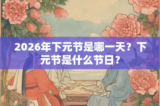 2026年下元节是哪一天？下元节是什么节日？