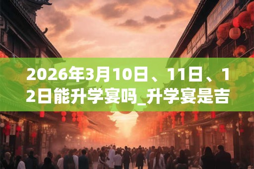 2026年3月10日、11日、12日能升学宴吗_升学宴是吉日吗 2026年3月10日、11日、12日能升学宴吗_升学宴是吉日吗