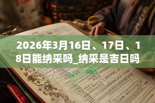 2026年3月16日、17日、18日能纳采吗_纳采是吉日吗 2026年3月16日、17日、18日能纳采吗_纳采是吉日吗