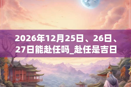 2026年12月25日、26日、27日能赴任吗_赴任是吉日吗