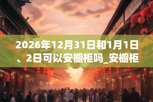 2026年12月31日和1月1日、2日可以安橱柜吗_安橱柜日子好吗 2026年12月31日和1月1日、2日可以安橱柜吗_安橱柜日子好吗