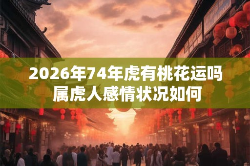 2026年74年虎有桃花运吗 属虎人感情状况如何 2026年74年虎有桃花运吗 属虎人感情状况如何