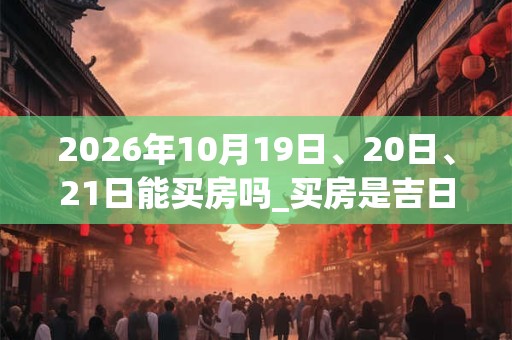 2026年10月19日、20日、21日能买房吗_买房是吉日吗
