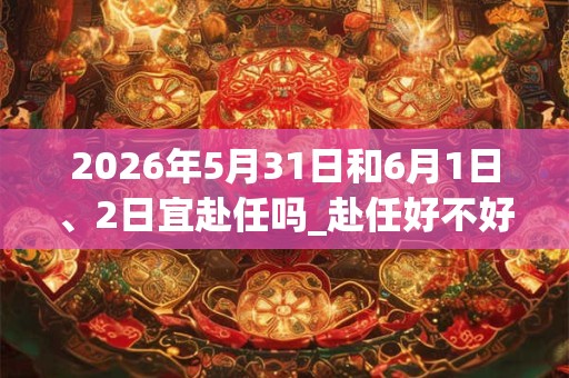 2026年5月31日和6月1日、2日宜赴任吗_赴任好不好