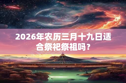2026年农历三月十九日适合祭祀祭祖吗? 2026年农历三月十九日适合祭祀祭祖吗?
