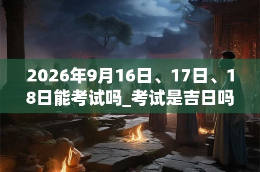 2026年9月16日、17日、18日能考试吗_考试是吉日吗 2026年9月16日、17日、18日能考试吗_考试是吉日吗