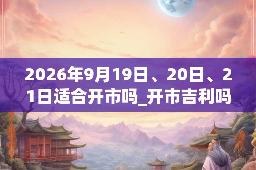 2026年9月19日、20日、21日适合开市吗_开市吉利吗