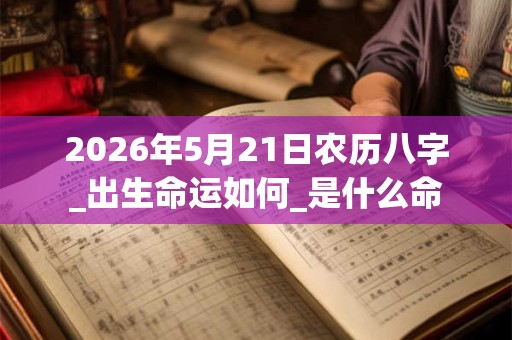 2026年5月21日农历八字_出生命运如何_是什么命 2026年5月21日农历八字_出生命运如何_是什么命
