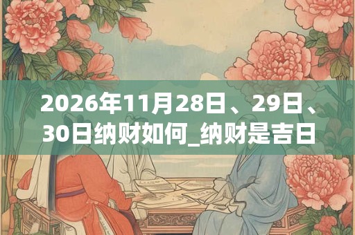 2026年11月28日、29日、30日纳财如何_纳财是吉日吗 2026年11月28日、29日、30日纳财如何_纳财是吉日吗