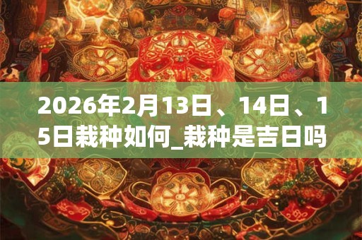 2026年2月13日、14日、15日栽种如何_栽种是吉日吗