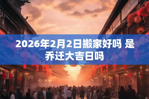 2026年2月2日搬家好吗 是乔迁大吉日吗
