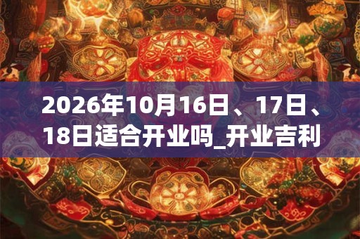 2026年10月16日、17日、18日适合开业吗_开业吉利吗 2026年10月16日、17日、18日适合开业吗_开业吉利吗