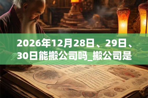 2026年12月28日、29日、30日能搬公司吗_搬公司是吉日吗