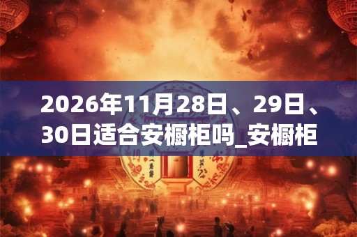 2026年11月28日、29日、30日适合安橱柜吗_安橱柜吉利吗 2026年11月28日、29日、30日适合安橱柜吗_安橱柜吉利吗