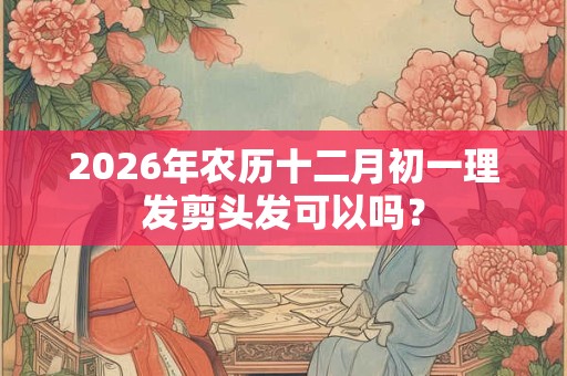 2026年农历十二月初一理发剪头发可以吗？