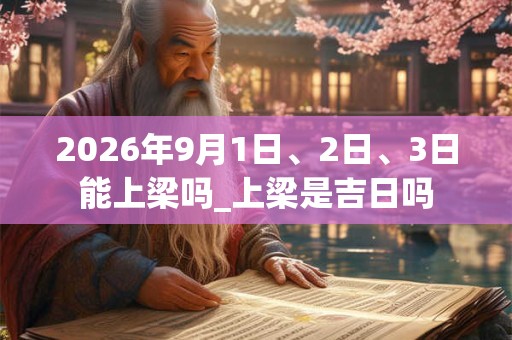 2026年9月1日、2日、3日能上梁吗_上梁是吉日吗