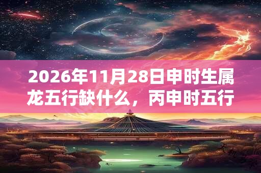 2026年11月28日申时生属龙五行缺什么，丙申时五行缺什么