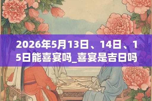 2026年5月13日、14日、15日能喜宴吗_喜宴是吉日吗 2026年5月13日、14日、15日能喜宴吗_喜宴是吉日吗