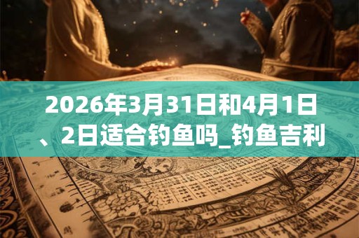 2026年3月31日和4月1日、2日适合钓鱼吗_钓鱼吉利吗 2026年3月31日和4月1日、2日适合钓鱼吗_钓鱼吉利吗