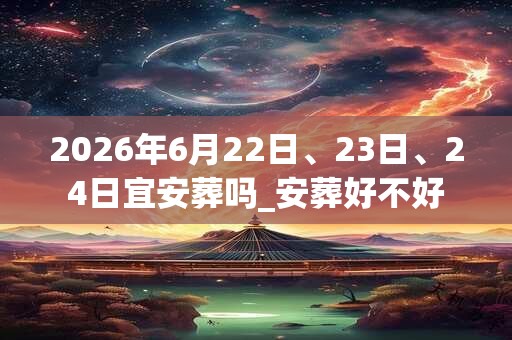 2026年6月22日、23日、24日宜安葬吗_安葬好不好