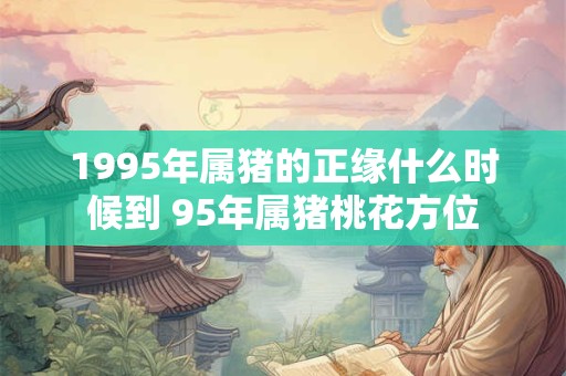 1995年属猪的正缘什么时候到 95年属猪桃花方位 1995年属猪的正缘什么时候到 95年属猪桃花方位