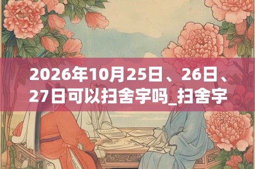 2026年10月25日、26日、27日可以扫舍宇吗_扫舍宇日子好吗 2026年10月25日、26日、27日可以扫舍宇吗_扫舍宇日子好吗
