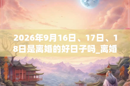 2026年9月16日、17日、18日是离婚的好日子吗_离婚可以吗 2026年9月16日、17日、18日是离婚的好日子吗_离婚可以吗
