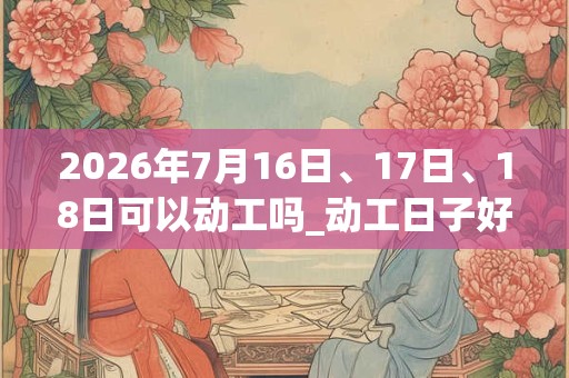 2026年7月16日、17日、18日可以动工吗_动工日子好吗