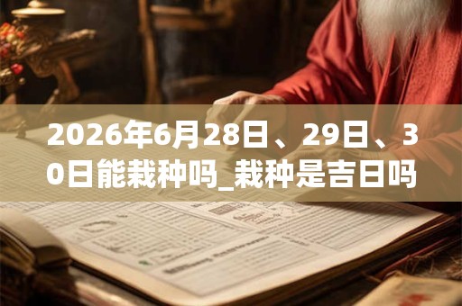 2026年6月28日、29日、30日能栽种吗_栽种是吉日吗