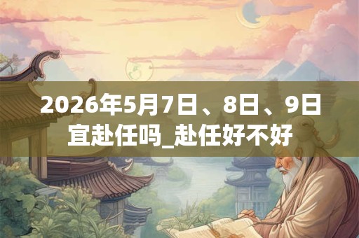2026年5月7日、8日、9日宜赴任吗_赴任好不好 2026年5月7日、8日、9日宜赴任吗_赴任好不好