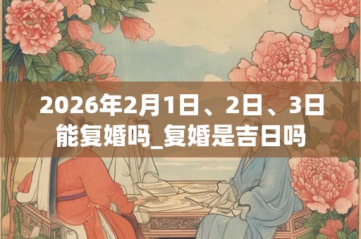 2026年2月1日、2日、3日能复婚吗_复婚是吉日吗 2026年2月1日、2日、3日能复婚吗_复婚是吉日吗