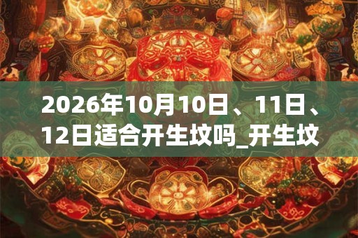 2026年10月10日、11日、12日适合开生坟吗_开生坟吉利吗 2026年10月10日、11日、12日适合开生坟吗_开生坟吉利吗