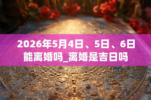 2026年5月4日、5日、6日能离婚吗_离婚是吉日吗 2026年5月4日、5日、6日能离婚吗_离婚是吉日吗