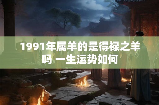 1991年属羊的是得禄之羊吗 一生运势如何 1991年属羊的是得禄之羊吗 一生运势如何