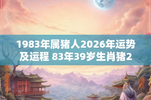 1983年属猪人2026年运势及运程 83年39岁生肖猪2026年每月运势 1983年属猪人2026年运势及运程 83年39岁生肖猪2026年每月运势