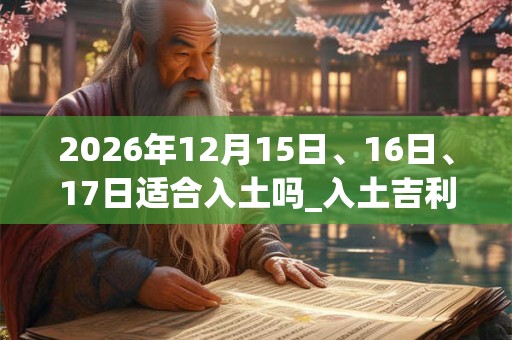 2026年12月15日、16日、17日适合入土吗_入土吉利吗 2026年12月15日、16日、17日适合入土吗_入土吉利吗